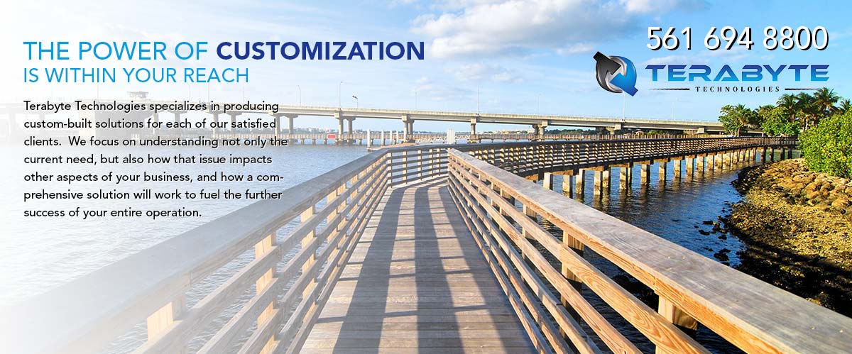 The power of customization is within your reach. Terabyte Technologies specializes in producing custom built solutions for each of our satisfied clients. We focus on understanding not only the current need, but also how that issue impacts other aspects of your business, and how a comprehensive solution will work to fuel the further success of your entire operation. Call Terabyte Technologies at 561-694-8800.